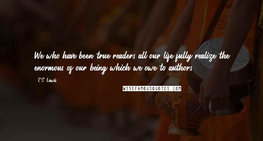 C.S. Lewis Quotes: We who have been true readers all our life fully realize the enormous of our being which we owe to authors.