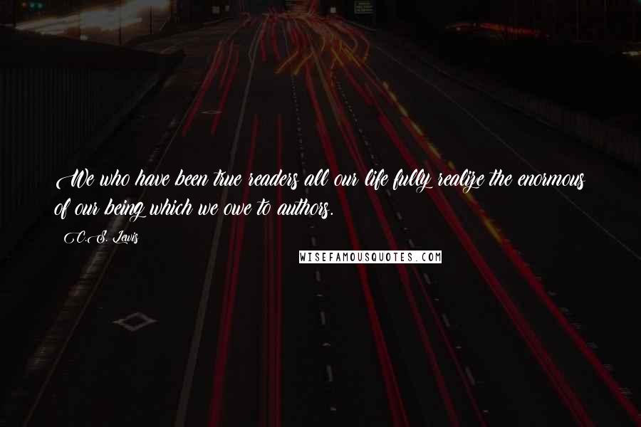 C.S. Lewis Quotes: We who have been true readers all our life fully realize the enormous of our being which we owe to authors.