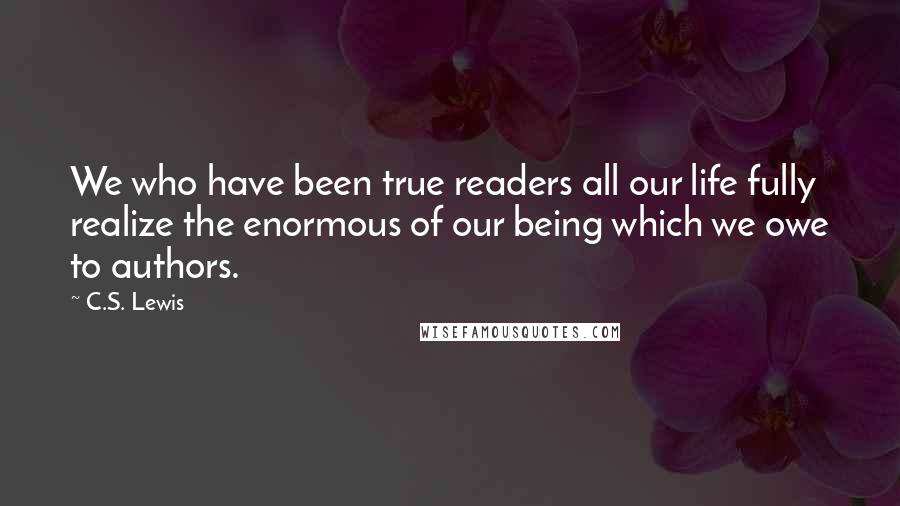C.S. Lewis Quotes: We who have been true readers all our life fully realize the enormous of our being which we owe to authors.
