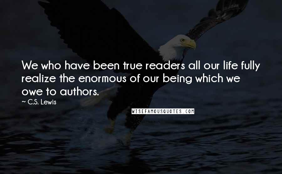 C.S. Lewis Quotes: We who have been true readers all our life fully realize the enormous of our being which we owe to authors.