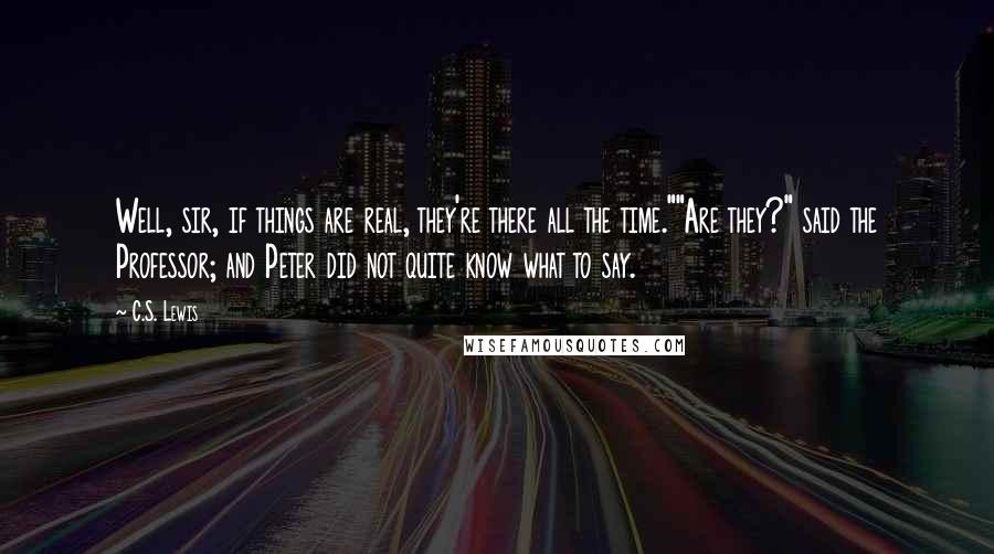 C.S. Lewis Quotes: Well, sir, if things are real, they're there all the time.""Are they?" said the Professor; and Peter did not quite know what to say.