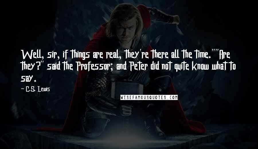 C.S. Lewis Quotes: Well, sir, if things are real, they're there all the time.""Are they?" said the Professor; and Peter did not quite know what to say.