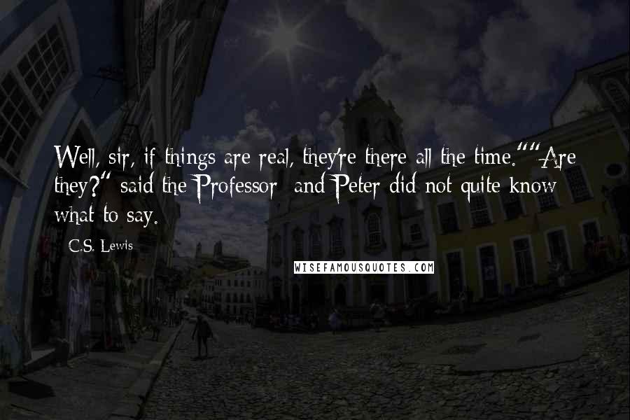 C.S. Lewis Quotes: Well, sir, if things are real, they're there all the time.""Are they?" said the Professor; and Peter did not quite know what to say.