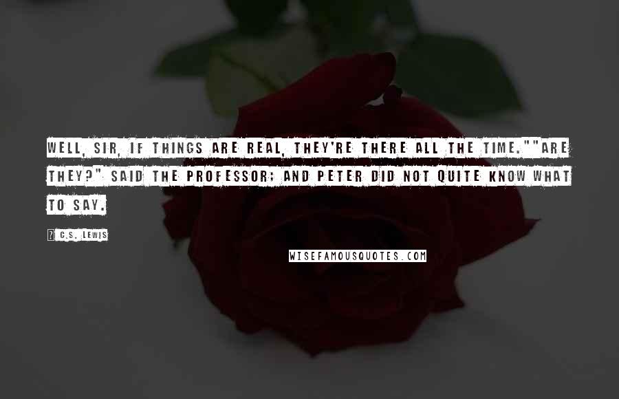 C.S. Lewis Quotes: Well, sir, if things are real, they're there all the time.""Are they?" said the Professor; and Peter did not quite know what to say.