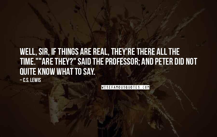 C.S. Lewis Quotes: Well, sir, if things are real, they're there all the time.""Are they?" said the Professor; and Peter did not quite know what to say.