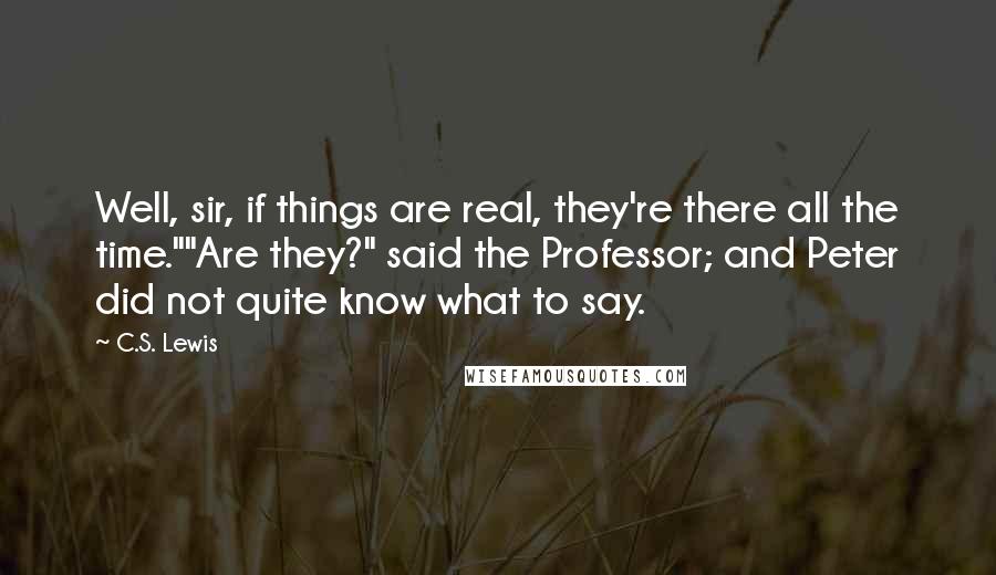 C.S. Lewis Quotes: Well, sir, if things are real, they're there all the time.""Are they?" said the Professor; and Peter did not quite know what to say.