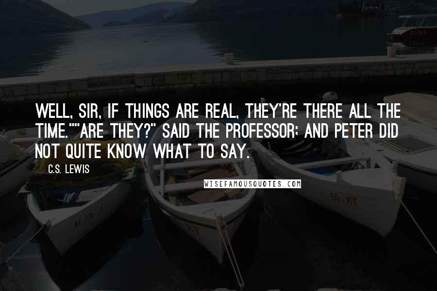 C.S. Lewis Quotes: Well, sir, if things are real, they're there all the time.""Are they?" said the Professor; and Peter did not quite know what to say.
