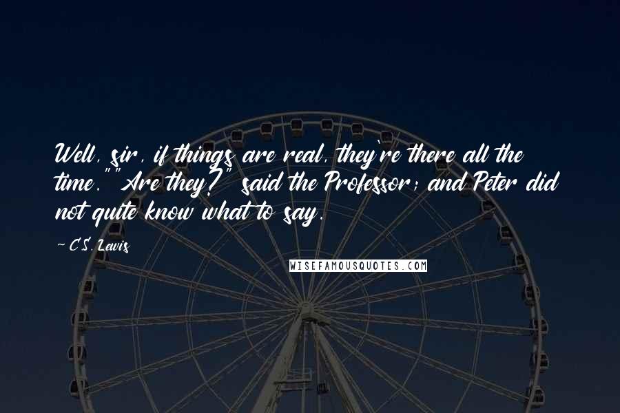 C.S. Lewis Quotes: Well, sir, if things are real, they're there all the time.""Are they?" said the Professor; and Peter did not quite know what to say.