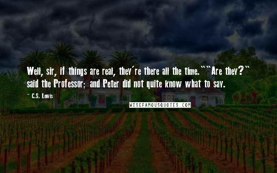 C.S. Lewis Quotes: Well, sir, if things are real, they're there all the time.""Are they?" said the Professor; and Peter did not quite know what to say.
