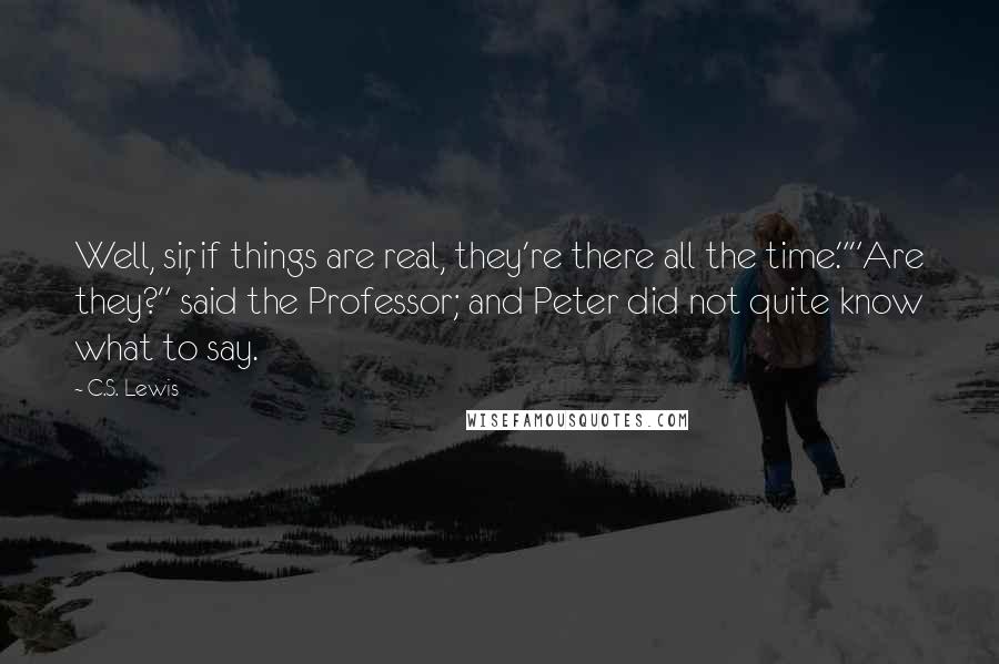 C.S. Lewis Quotes: Well, sir, if things are real, they're there all the time.""Are they?" said the Professor; and Peter did not quite know what to say.