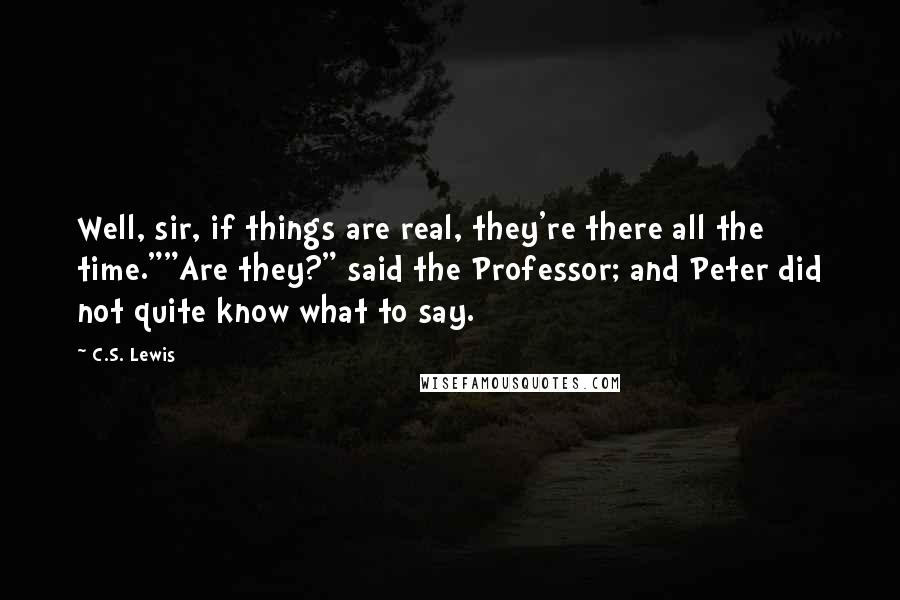 C.S. Lewis Quotes: Well, sir, if things are real, they're there all the time.""Are they?" said the Professor; and Peter did not quite know what to say.