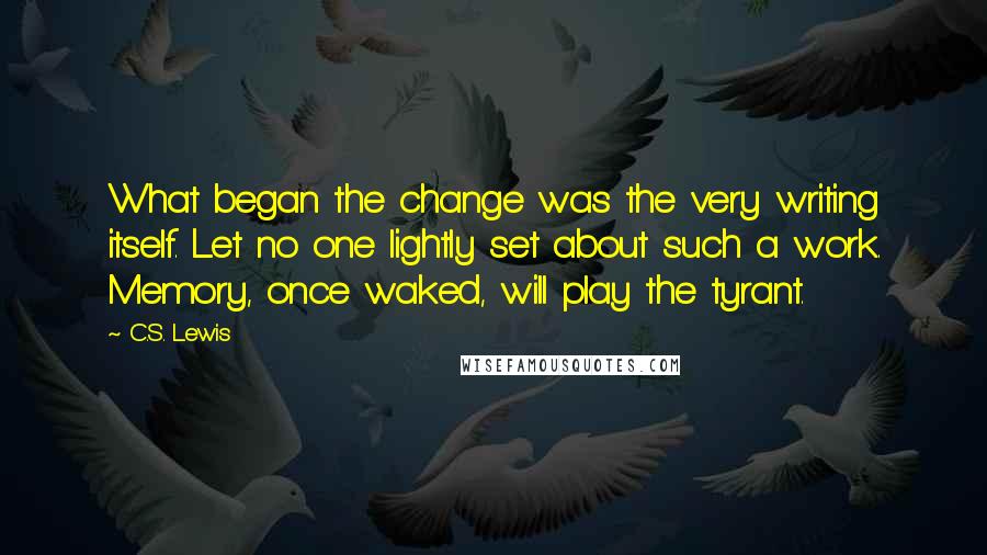 C.S. Lewis Quotes: What began the change was the very writing itself. Let no one lightly set about such a work. Memory, once waked, will play the tyrant.
