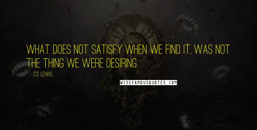 C.S. Lewis Quotes: What does not satisfy when we find it, was not the thing we were desiring.