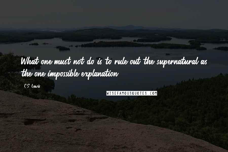 C.S. Lewis Quotes: What one must not do is to rule out the supernatural as the one impossible explanation.