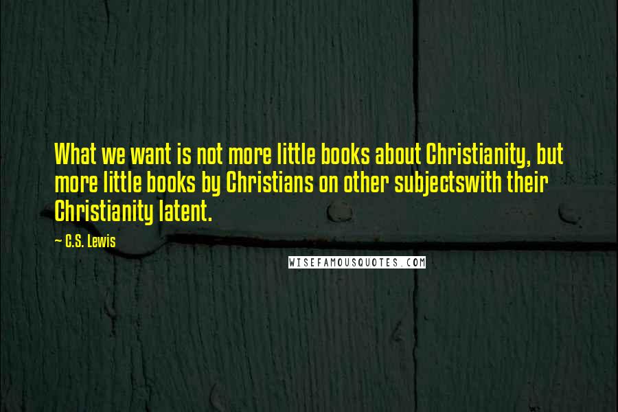C.S. Lewis Quotes: What we want is not more little books about Christianity, but more little books by Christians on other subjectswith their Christianity latent.