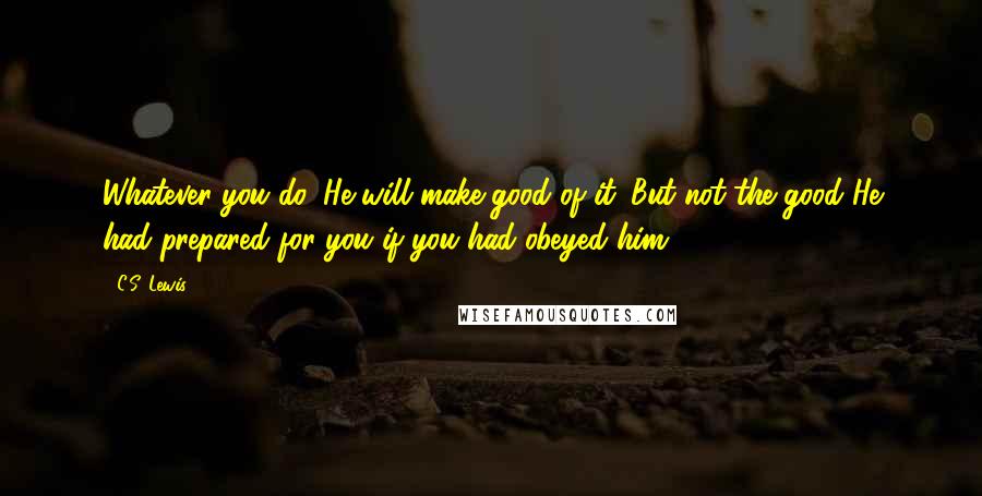 C.S. Lewis Quotes: Whatever you do, He will make good of it. But not the good He had prepared for you if you had obeyed him.