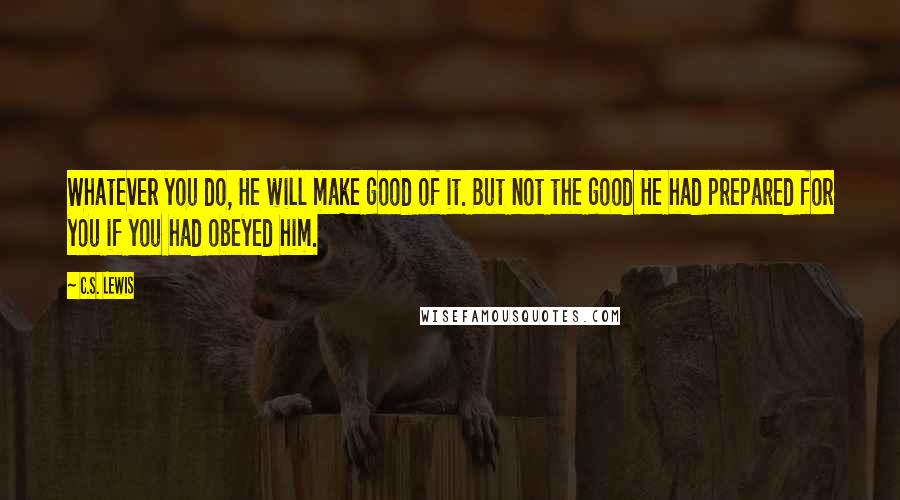 C.S. Lewis Quotes: Whatever you do, He will make good of it. But not the good He had prepared for you if you had obeyed him.