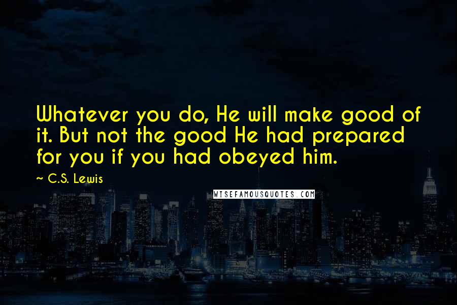 C.S. Lewis Quotes: Whatever you do, He will make good of it. But not the good He had prepared for you if you had obeyed him.