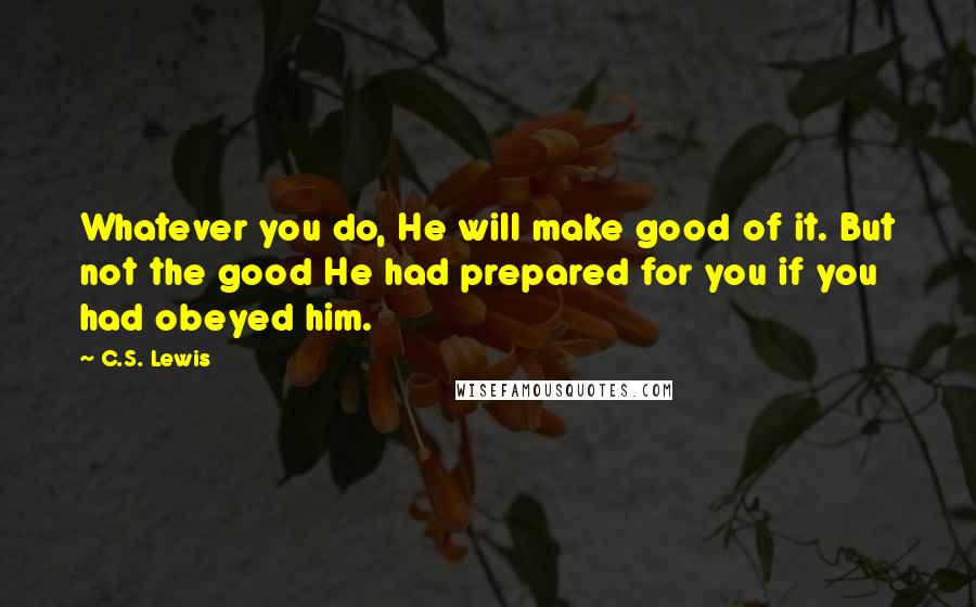 C.S. Lewis Quotes: Whatever you do, He will make good of it. But not the good He had prepared for you if you had obeyed him.