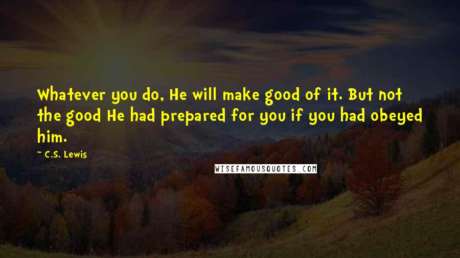 C.S. Lewis Quotes: Whatever you do, He will make good of it. But not the good He had prepared for you if you had obeyed him.