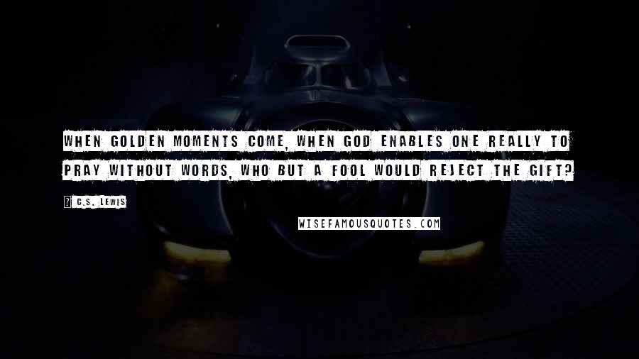 C.S. Lewis Quotes: When golden moments come, when God enables one really to pray without words, who but a fool would reject the gift?