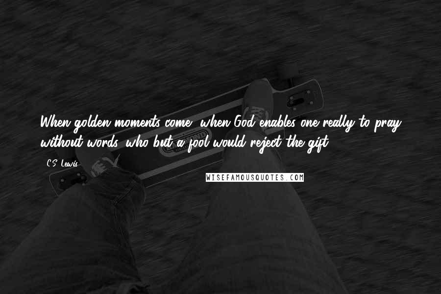 C.S. Lewis Quotes: When golden moments come, when God enables one really to pray without words, who but a fool would reject the gift?