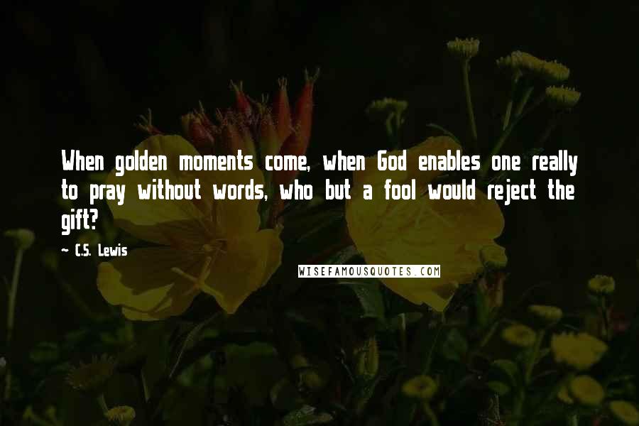 C.S. Lewis Quotes: When golden moments come, when God enables one really to pray without words, who but a fool would reject the gift?