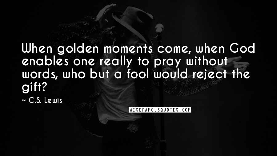 C.S. Lewis Quotes: When golden moments come, when God enables one really to pray without words, who but a fool would reject the gift?