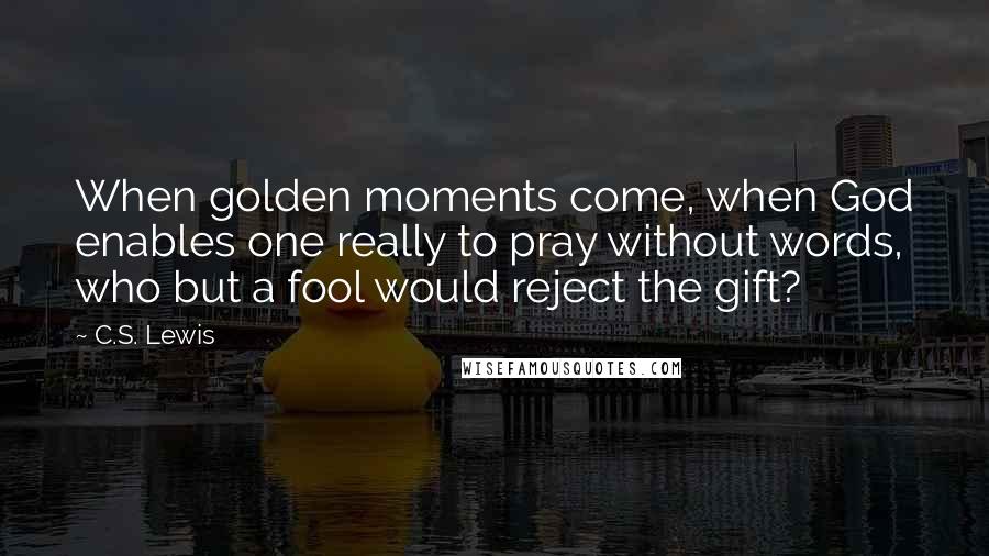 C.S. Lewis Quotes: When golden moments come, when God enables one really to pray without words, who but a fool would reject the gift?