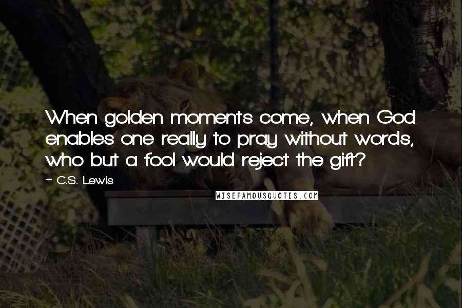 C.S. Lewis Quotes: When golden moments come, when God enables one really to pray without words, who but a fool would reject the gift?