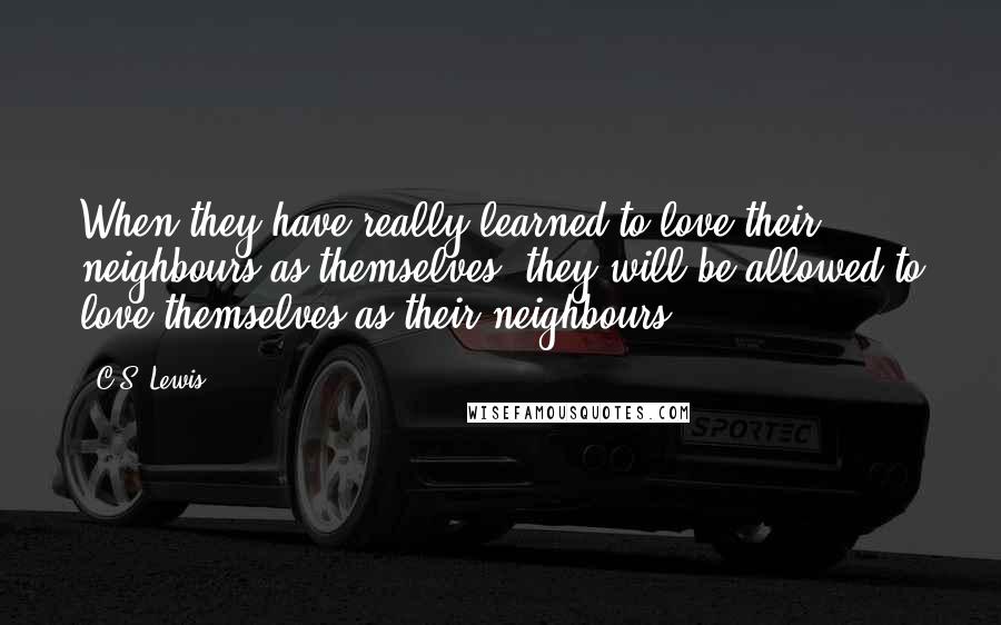 C.S. Lewis Quotes: When they have really learned to love their neighbours as themselves, they will be allowed to love themselves as their neighbours.