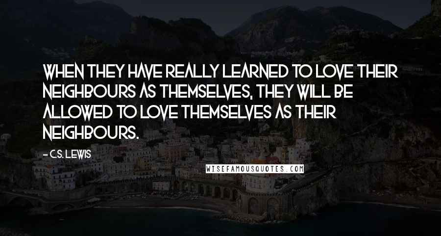 C.S. Lewis Quotes: When they have really learned to love their neighbours as themselves, they will be allowed to love themselves as their neighbours.