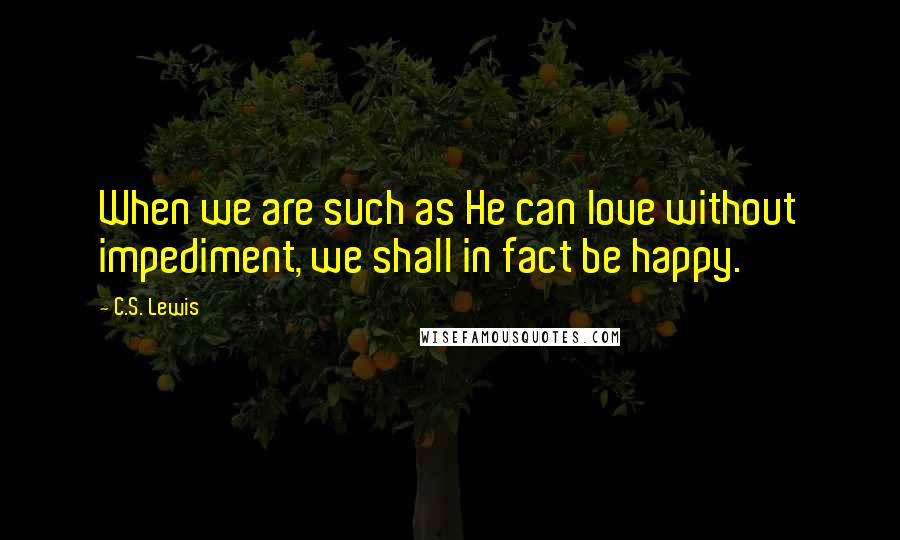 C.S. Lewis Quotes: When we are such as He can love without impediment, we shall in fact be happy.