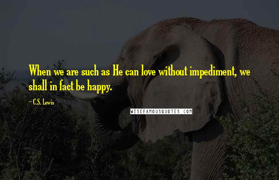 C.S. Lewis Quotes: When we are such as He can love without impediment, we shall in fact be happy.