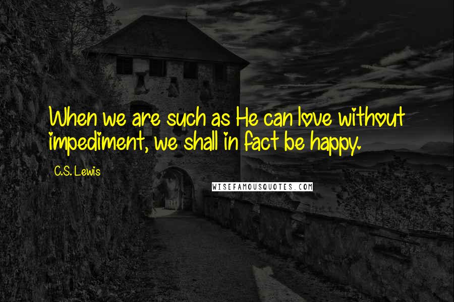 C.S. Lewis Quotes: When we are such as He can love without impediment, we shall in fact be happy.