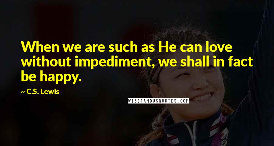 C.S. Lewis Quotes: When we are such as He can love without impediment, we shall in fact be happy.