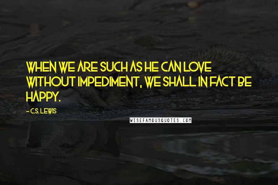 C.S. Lewis Quotes: When we are such as He can love without impediment, we shall in fact be happy.