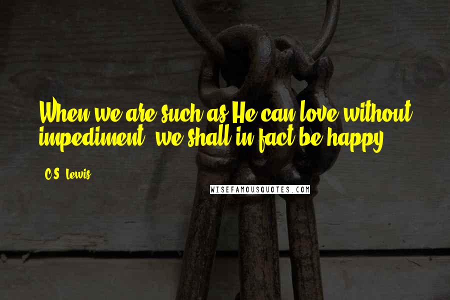 C.S. Lewis Quotes: When we are such as He can love without impediment, we shall in fact be happy.