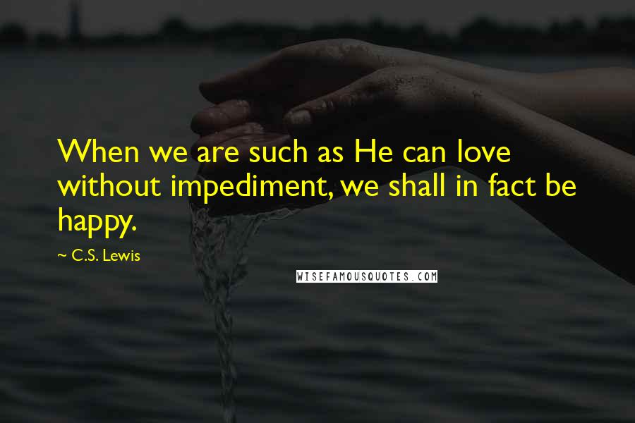 C.S. Lewis Quotes: When we are such as He can love without impediment, we shall in fact be happy.