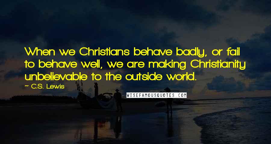 C.S. Lewis Quotes: When we Christians behave badly, or fail to behave well, we are making Christianity unbelievable to the outside world.