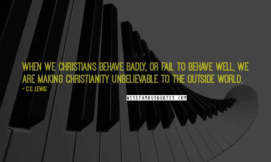 C.S. Lewis Quotes: When we Christians behave badly, or fail to behave well, we are making Christianity unbelievable to the outside world.