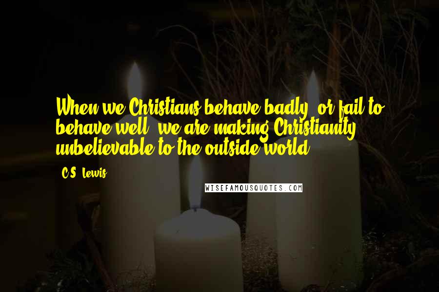 C.S. Lewis Quotes: When we Christians behave badly, or fail to behave well, we are making Christianity unbelievable to the outside world.