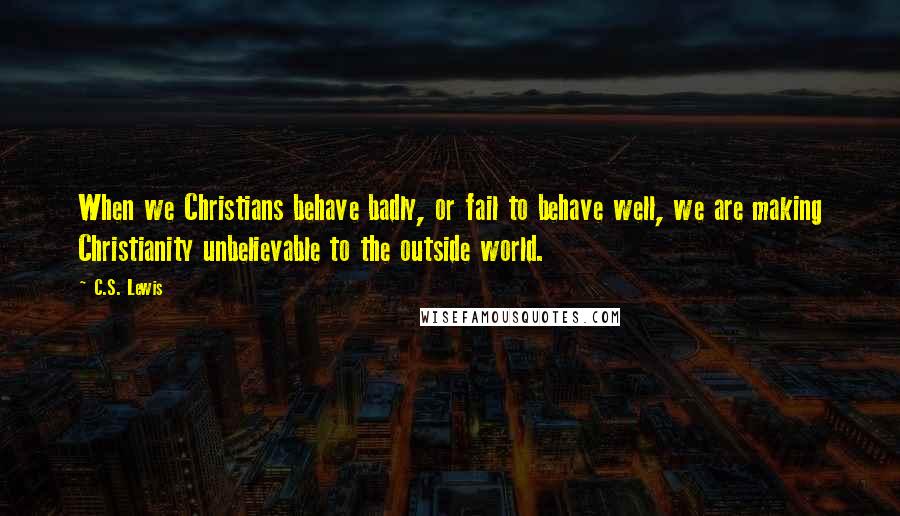 C.S. Lewis Quotes: When we Christians behave badly, or fail to behave well, we are making Christianity unbelievable to the outside world.