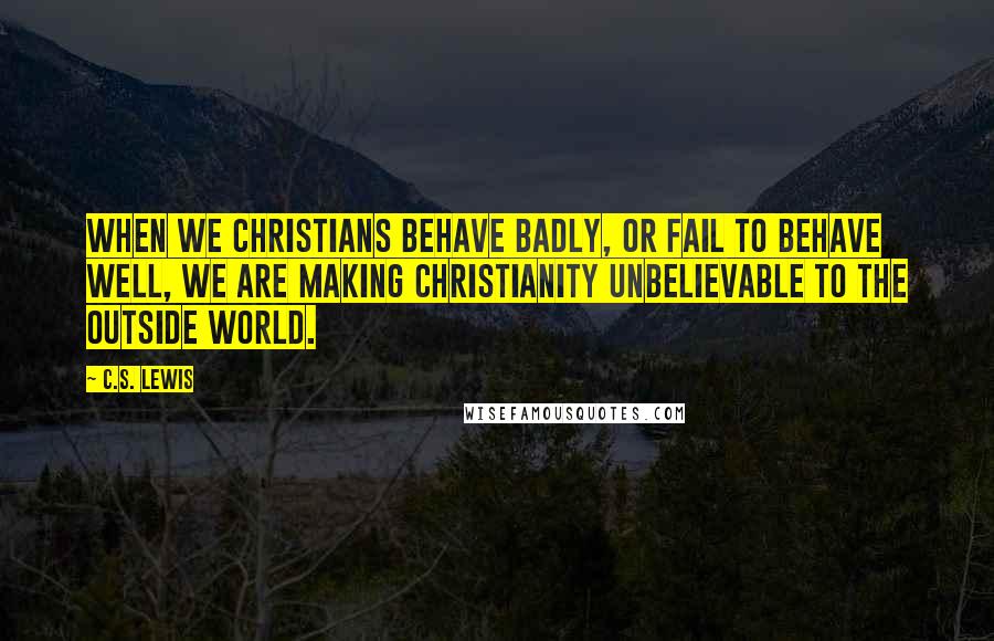 C.S. Lewis Quotes: When we Christians behave badly, or fail to behave well, we are making Christianity unbelievable to the outside world.