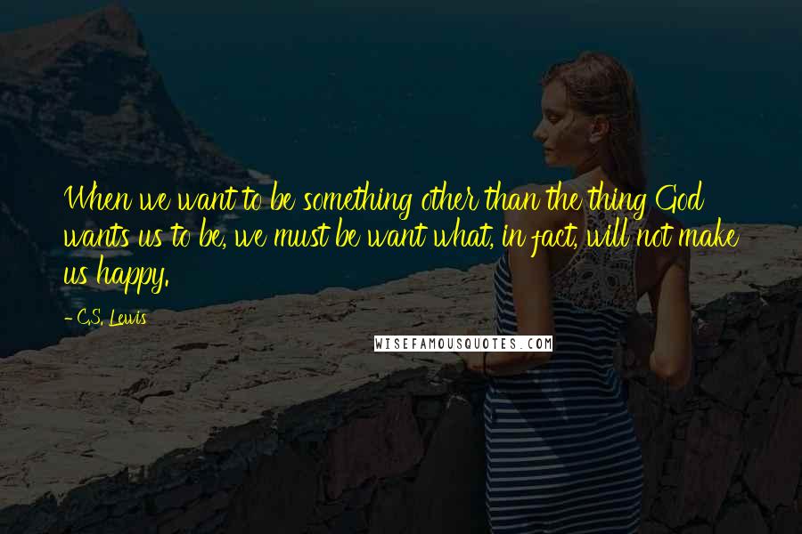 C.S. Lewis Quotes: When we want to be something other than the thing God wants us to be, we must be want what, in fact, will not make us happy.