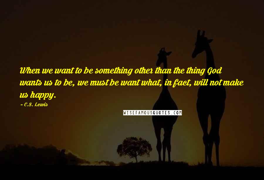 C.S. Lewis Quotes: When we want to be something other than the thing God wants us to be, we must be want what, in fact, will not make us happy.