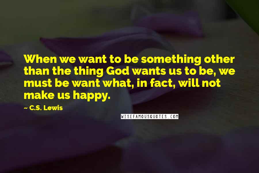 C.S. Lewis Quotes: When we want to be something other than the thing God wants us to be, we must be want what, in fact, will not make us happy.