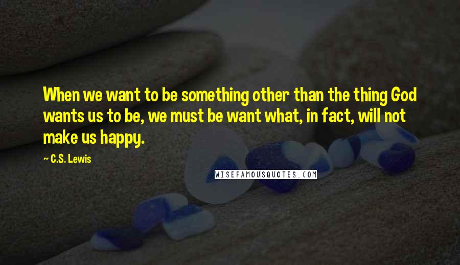 C.S. Lewis Quotes: When we want to be something other than the thing God wants us to be, we must be want what, in fact, will not make us happy.