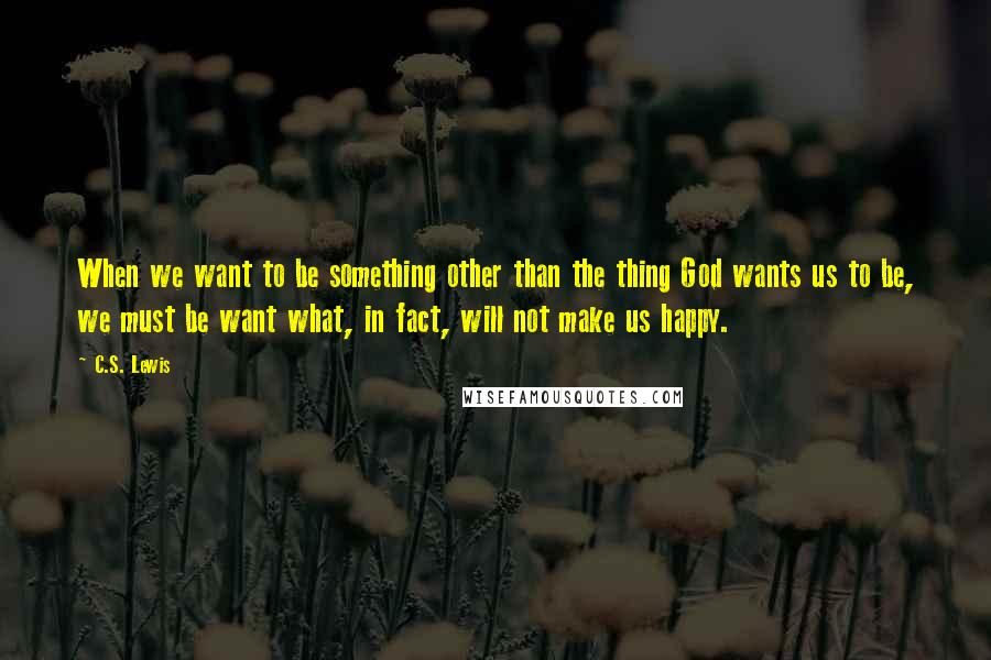 C.S. Lewis Quotes: When we want to be something other than the thing God wants us to be, we must be want what, in fact, will not make us happy.