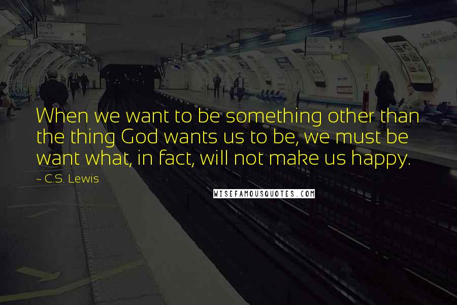 C.S. Lewis Quotes: When we want to be something other than the thing God wants us to be, we must be want what, in fact, will not make us happy.